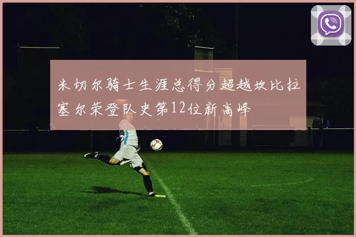 米切尔骑士生涯总得分超越坎比拉塞尔荣登队史第12位新高峰