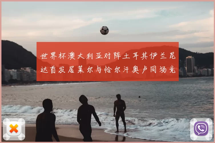 世界杯澳大利亚对阵土耳其伊兰昆达首发居莱尔与恰尔汗奥卢同场竞技