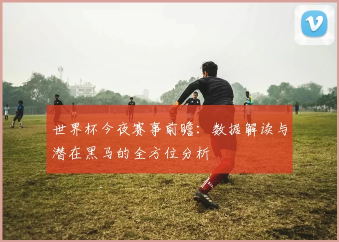 世界杯今夜赛事前瞻:数据解读与潜在黑马的全方位分析