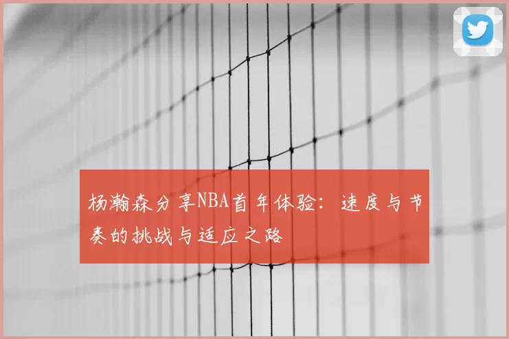 杨瀚森分享NBA首年体验:速度与节奏的挑战与适应之路