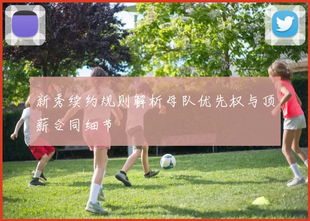 新秀续约规则解析母队优先权与顶薪合同细节