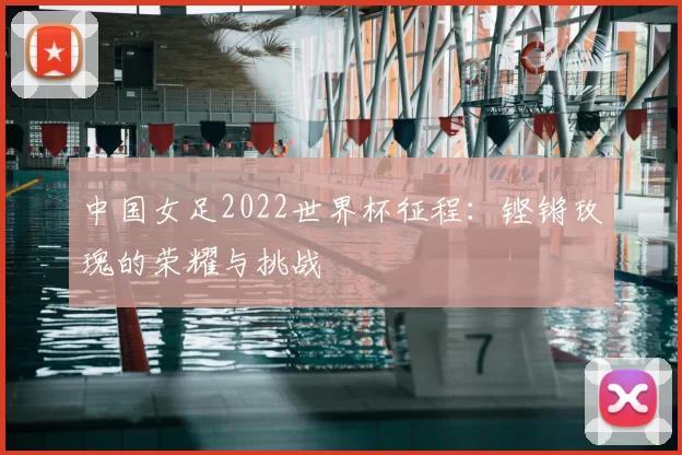 中国女足2022世界杯征程：铿锵玫瑰的荣耀与挑战