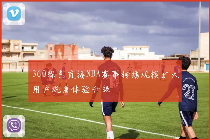 360绿色直播NBA赛事转播规模扩大用户观看体验升级