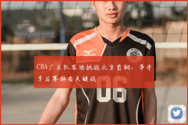 CBA广东队客场挑战北京首钢，争夺季后赛排名关键战