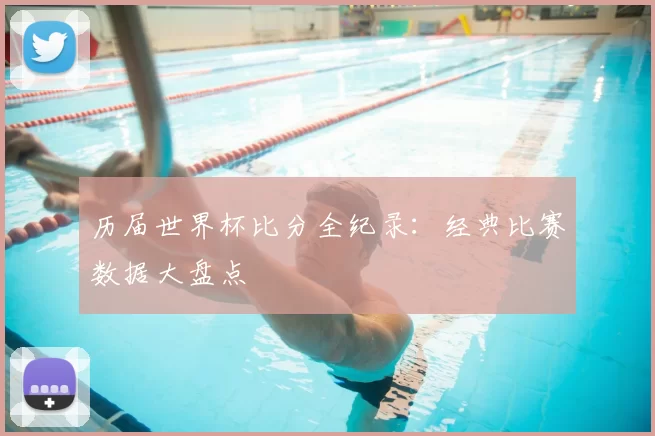 历届世界杯比分全纪录:经典比赛数据大盘点