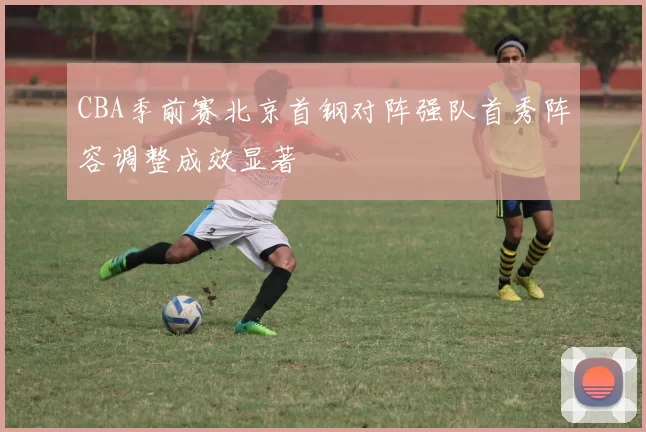 CBA季前赛北京首钢对阵强队首秀阵容调整成效显著