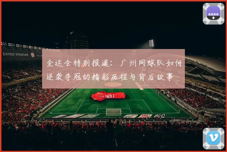 全运会特别报道：广州网球队如何逆袭夺冠的精彩历程与背后故事