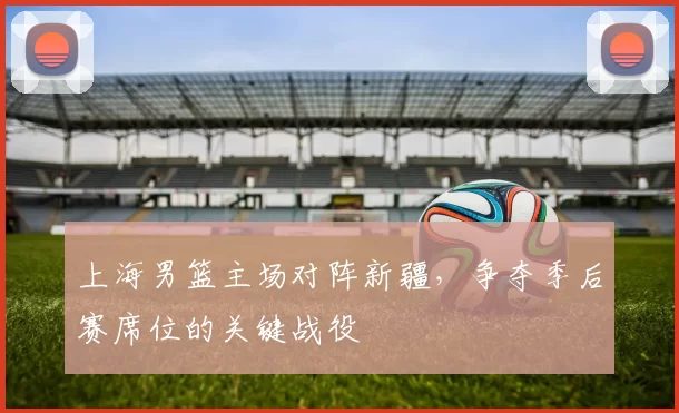 上海男篮主场对阵新疆,争夺季后赛席位的关键战役