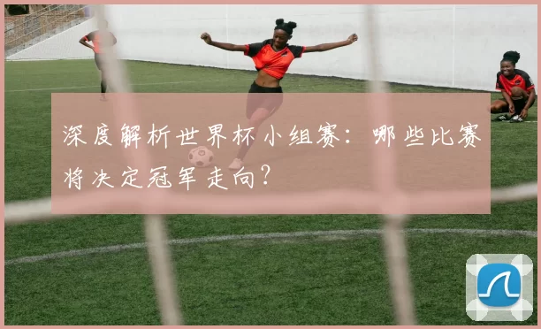 深度解析世界杯小组赛：哪些比赛将决定冠军走向？
