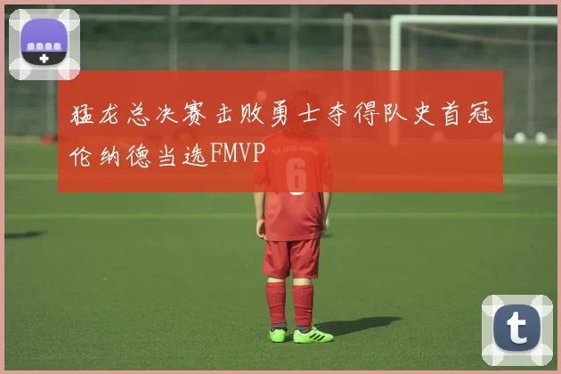 猛龙总决赛击败勇士夺得队史首冠伦纳德当选FMVP
