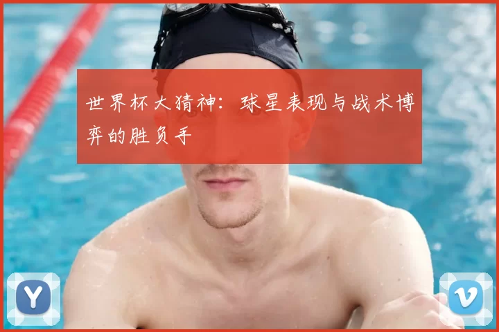 世界杯大猜神:球星表现与战术博弈的胜负手