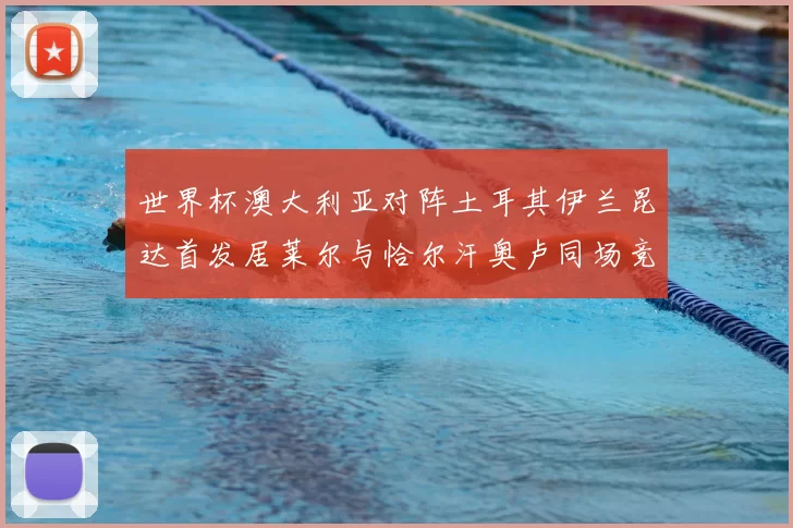 世界杯澳大利亚对阵土耳其伊兰昆达首发居莱尔与恰尔汗奥卢同场竞技