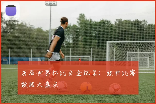 历届世界杯比分全纪录:经典比赛数据大盘点