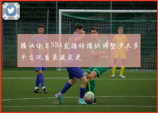 腾讯体育NBA直播转播权调整涉及多平台观看渠道变更