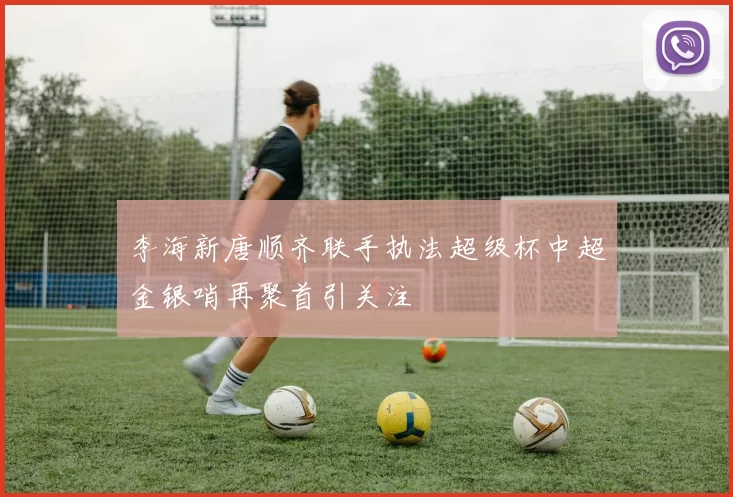 李海新唐顺齐联手执法超级杯中超金银哨再聚首引关注