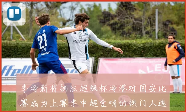 李海新将执法超级杯海港对国安比赛成为上赛季中超金哨的热门人选