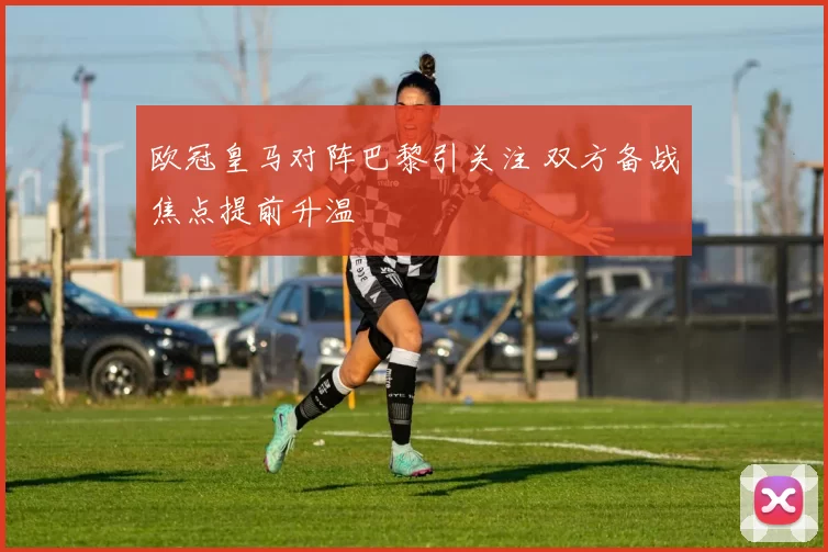欧冠皇马对阵巴黎引关注 双方备战焦点提前升温