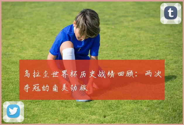 乌拉圭世界杯历史战绩回顾:两次夺冠的南美劲旅
