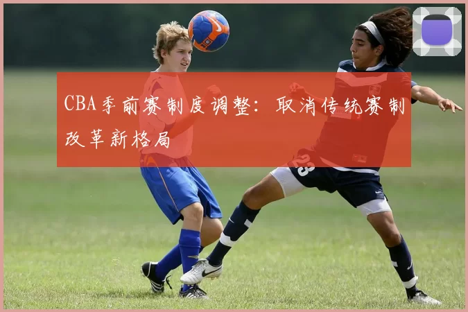 CBA季前赛制度调整:取消传统赛制改革新格局