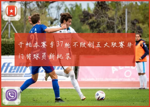 于帕本赛季37轮不败创五大联赛非门将球员新纪录