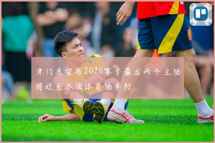 津门虎宣布2026赛季最后两个主场将迁至水滴体育场举行