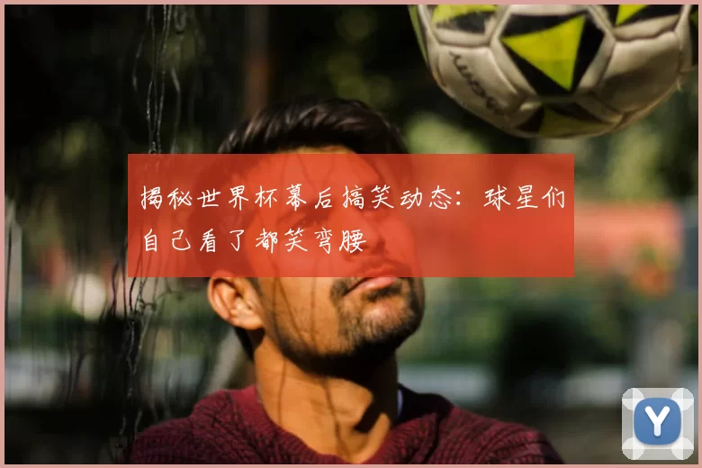 揭秘世界杯幕后搞笑动态:球星们自己看了都笑弯腰