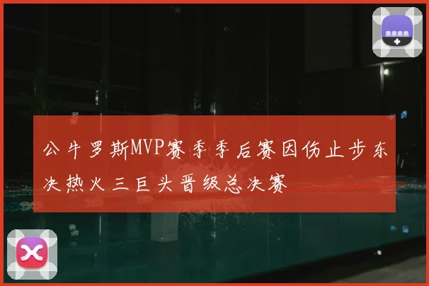 公牛罗斯MVP赛季季后赛因伤止步东决热火三巨头晋级总决赛