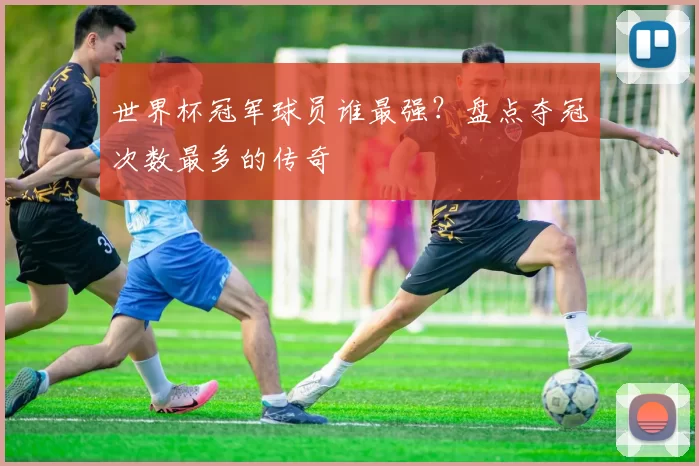 世界杯冠军球员谁最强?盘点夺冠次数最多的传奇
