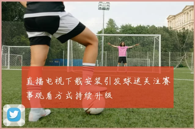 直播电视下载安装引发球迷关注赛事观看方式持续升级