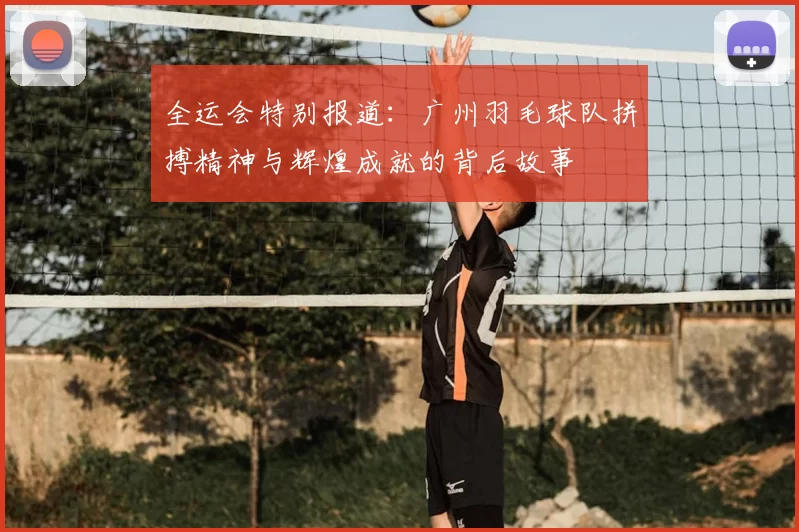 全运会特别报道:广州羽毛球队拼搏精神与辉煌成就的背后故事