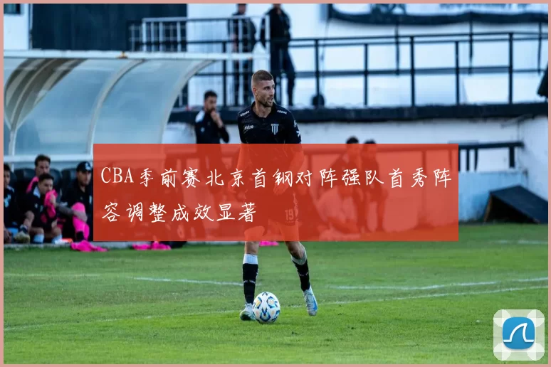 CBA季前赛北京首钢对阵强队首秀阵容调整成效显著