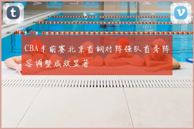 CBA季前赛北京首钢对阵强队首秀阵容调整成效显著