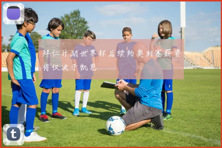 拜仁计划世界杯后续约奥利塞薪资将仅次于凯恩