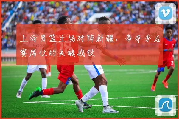 上海男篮主场对阵新疆,争夺季后赛席位的关键战役