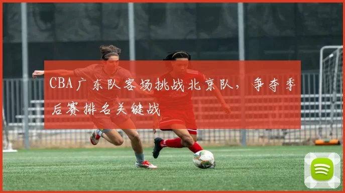 CBA广东队客场挑战北京队,争夺季后赛排名关键战