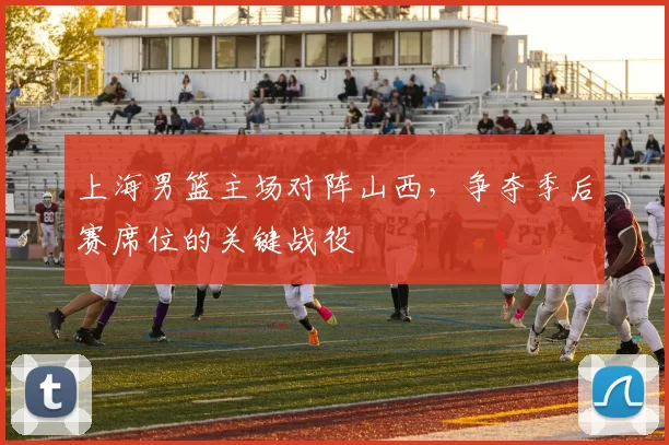 上海男篮主场对阵山西,争夺季后赛席位的关键战役