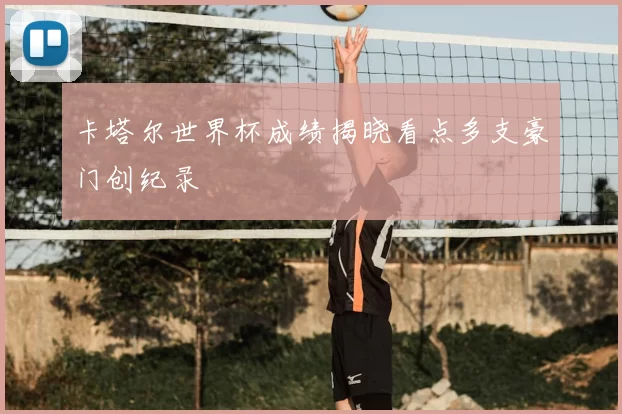卡塔尔世界杯成绩揭晓看点多支豪门创纪录