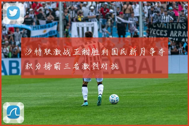 沙特联激战正酣胜利国民新月争夺积分榜前三名激烈对抗
