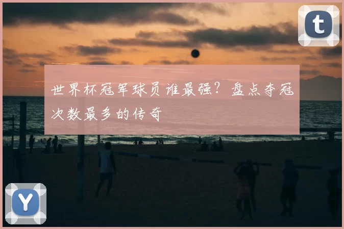 世界杯冠军球员谁最强?盘点夺冠次数最多的传奇