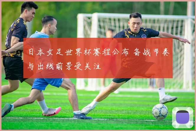 日本女足世界杯赛程公布 备战节奏与出线前景受关注