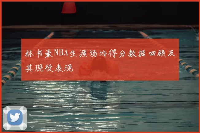 林书豪NBA生涯场均得分数据回顾及其现役表现