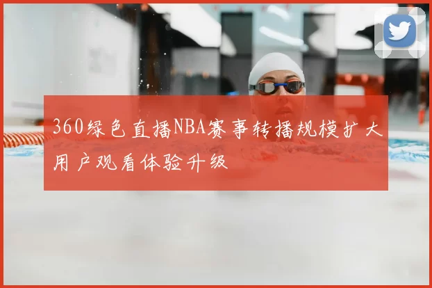 360绿色直播NBA赛事转播规模扩大用户观看体验升级