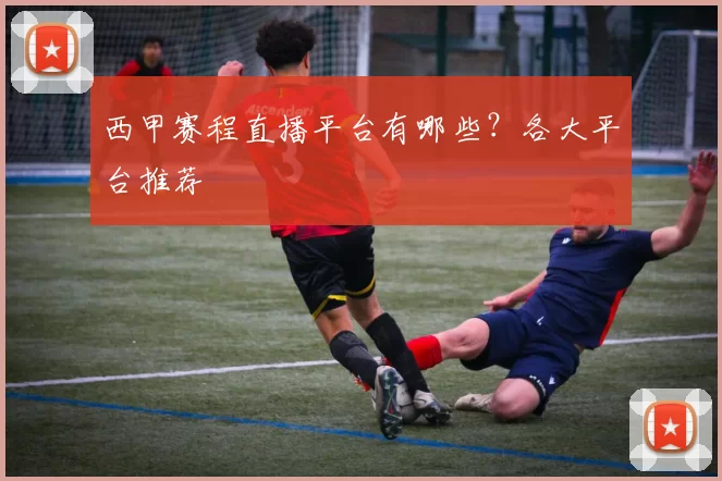 西甲赛程直播平台有哪些？各大平台推荐