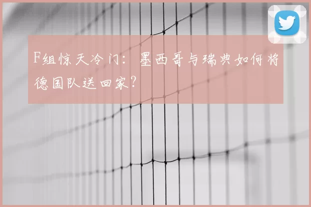 F组惊天冷门:墨西哥与瑞典如何将德国队送回家?
