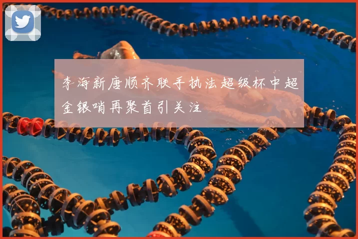 李海新唐顺齐联手执法超级杯中超金银哨再聚首引关注