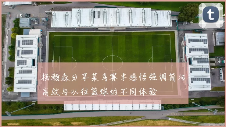杨瀚森分享菜鸟赛季感悟强调简洁高效与以往篮球的不同体验