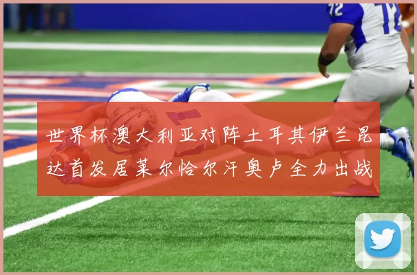世界杯澳大利亚对阵土耳其伊兰昆达首发居莱尔恰尔汗奥卢全力出战