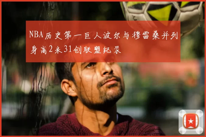 NBA历史第一巨人波尔与穆雷桑并列身高2米31创联盟纪录