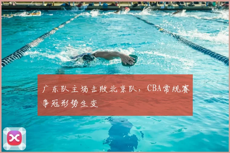 广东队主场击败北京队,CBA常规赛争冠形势生变