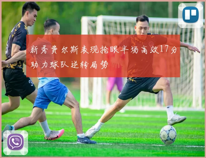 新秀费尔斯表现抢眼半场高效17分助力球队逆转局势